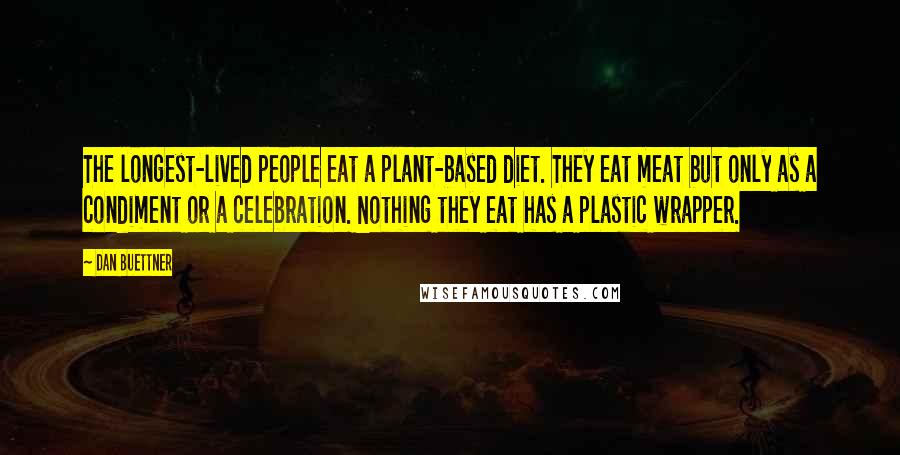 Dan Buettner Quotes: The longest-lived people eat a plant-based diet. They eat meat but only as a condiment or a celebration. Nothing they eat has a plastic wrapper.