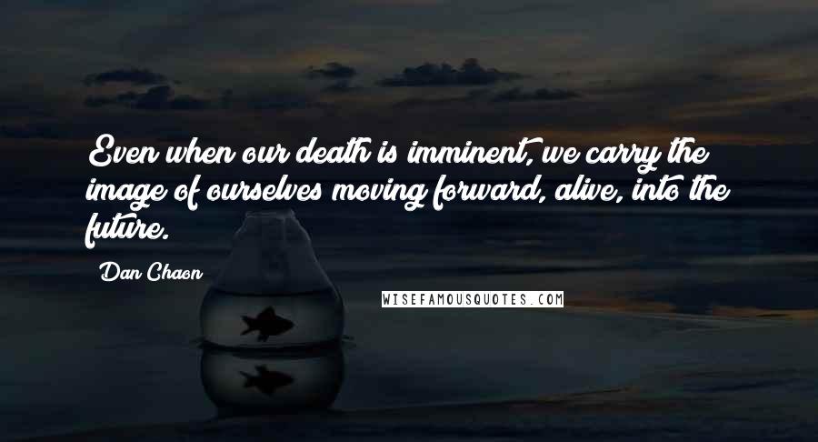 Dan Chaon Quotes: Even when our death is imminent, we carry the image of ourselves moving forward, alive, into the future.