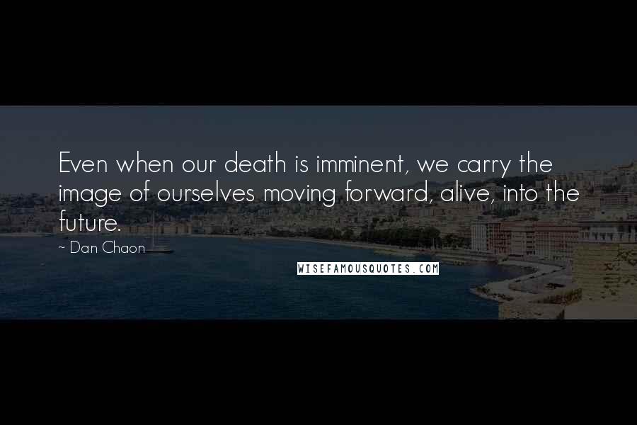 Dan Chaon Quotes: Even when our death is imminent, we carry the image of ourselves moving forward, alive, into the future.