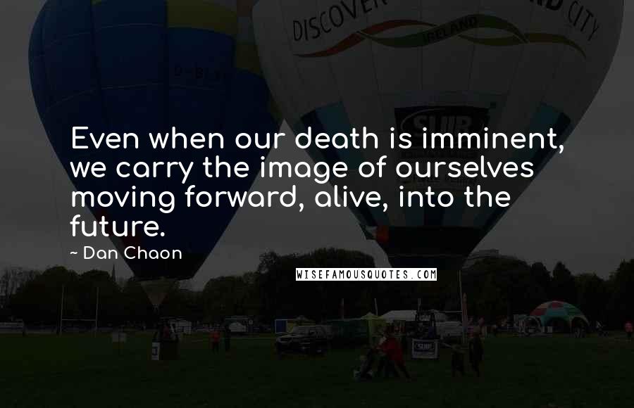 Dan Chaon Quotes: Even when our death is imminent, we carry the image of ourselves moving forward, alive, into the future.