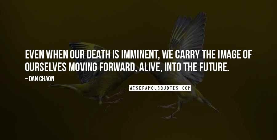 Dan Chaon Quotes: Even when our death is imminent, we carry the image of ourselves moving forward, alive, into the future.