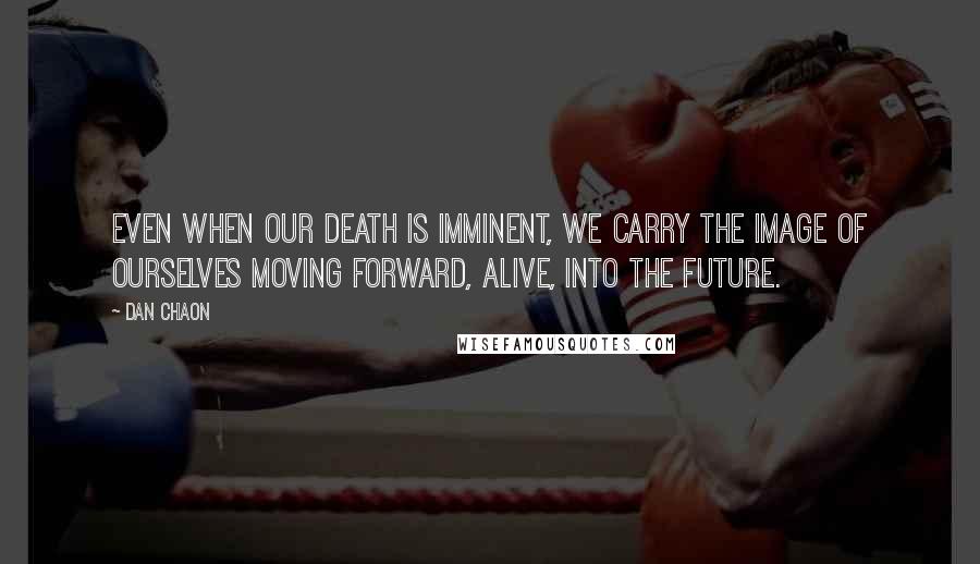Dan Chaon Quotes: Even when our death is imminent, we carry the image of ourselves moving forward, alive, into the future.