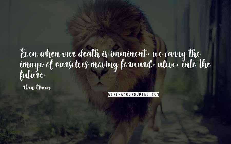 Dan Chaon Quotes: Even when our death is imminent, we carry the image of ourselves moving forward, alive, into the future.