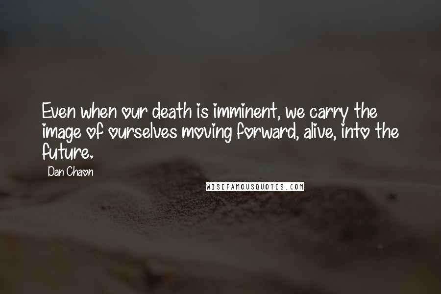 Dan Chaon Quotes: Even when our death is imminent, we carry the image of ourselves moving forward, alive, into the future.