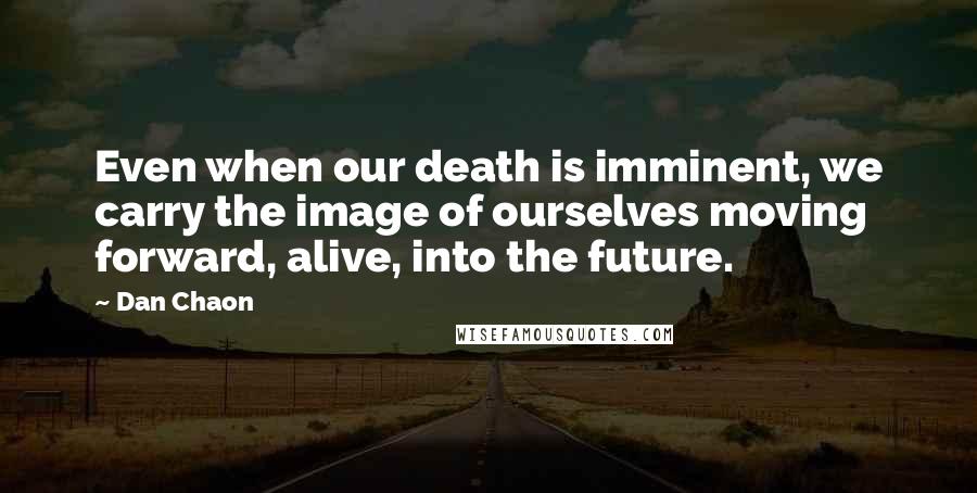 Dan Chaon Quotes: Even when our death is imminent, we carry the image of ourselves moving forward, alive, into the future.