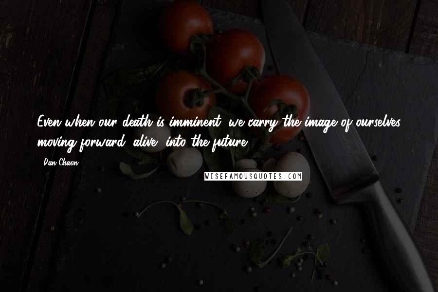 Dan Chaon Quotes: Even when our death is imminent, we carry the image of ourselves moving forward, alive, into the future.