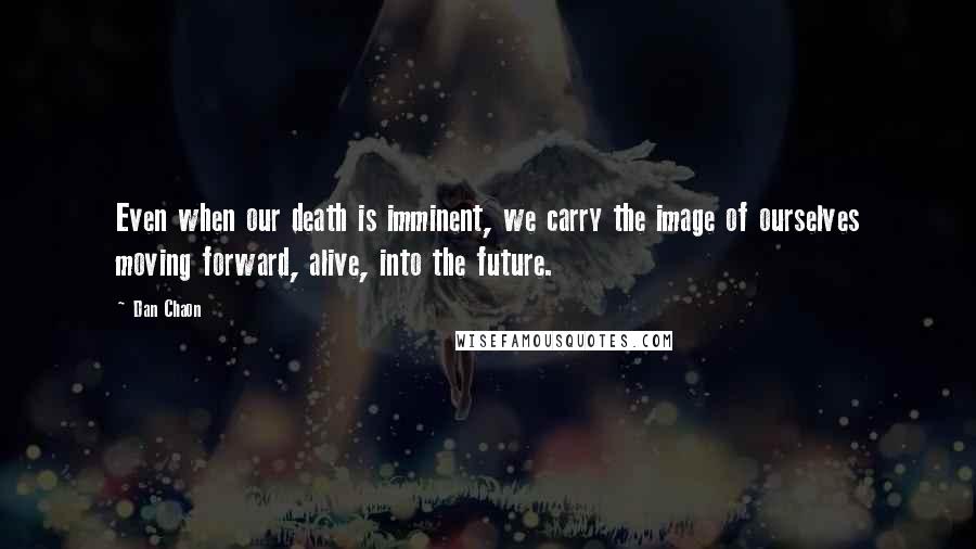 Dan Chaon Quotes: Even when our death is imminent, we carry the image of ourselves moving forward, alive, into the future.