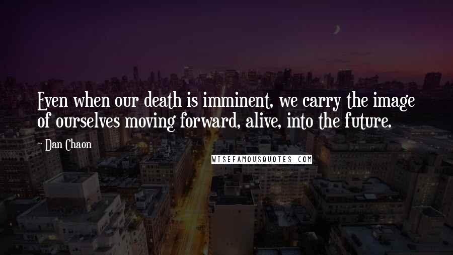 Dan Chaon Quotes: Even when our death is imminent, we carry the image of ourselves moving forward, alive, into the future.