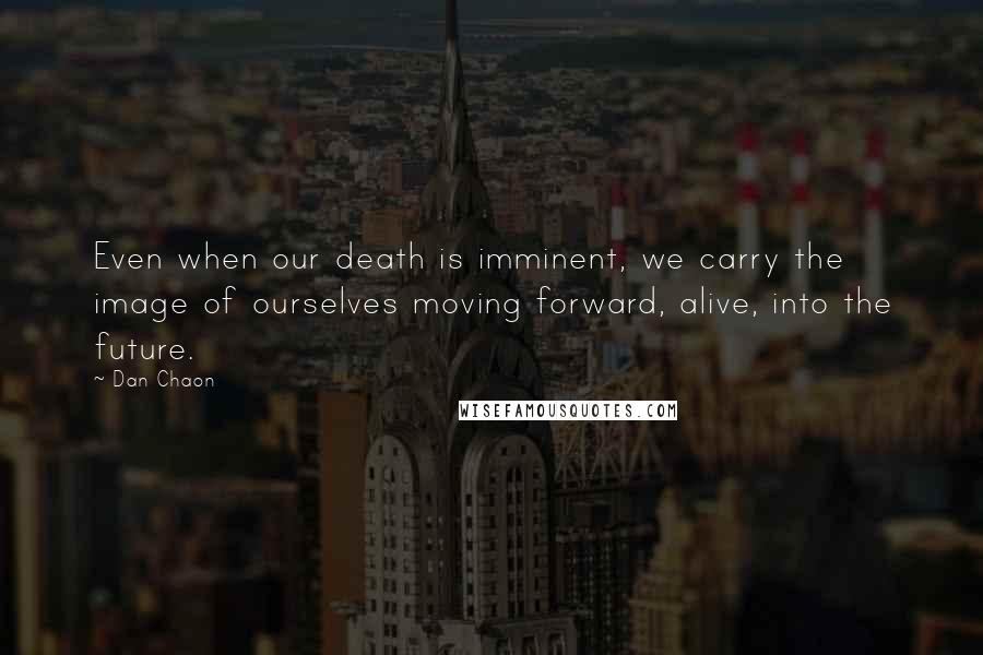 Dan Chaon Quotes: Even when our death is imminent, we carry the image of ourselves moving forward, alive, into the future.