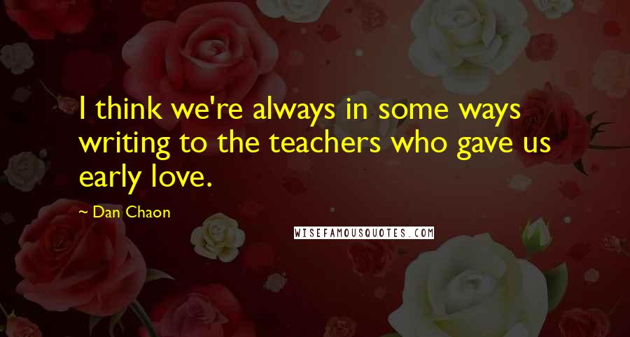 Dan Chaon Quotes: I think we're always in some ways writing to the teachers who gave us early love.