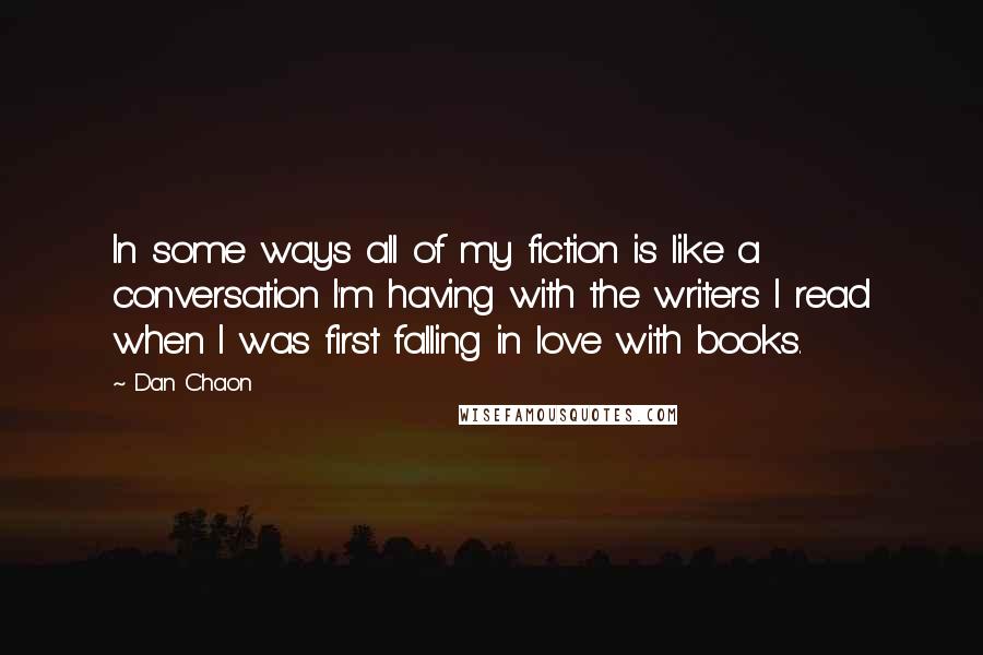 Dan Chaon Quotes: In some ways all of my fiction is like a conversation I'm having with the writers I read when I was first falling in love with books.