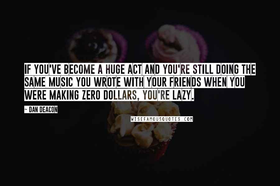 Dan Deacon Quotes: If you've become a huge act and you're still doing the same music you wrote with your friends when you were making zero dollars, you're lazy.