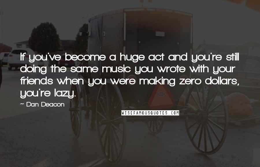 Dan Deacon Quotes: If you've become a huge act and you're still doing the same music you wrote with your friends when you were making zero dollars, you're lazy.