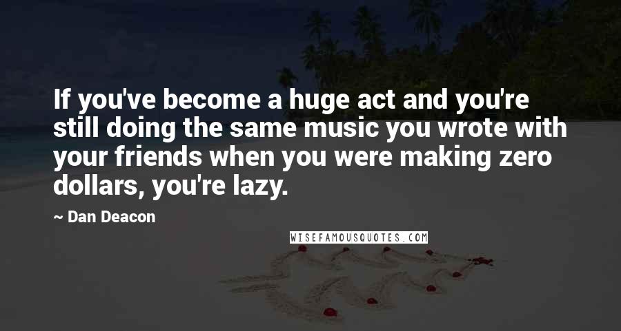 Dan Deacon Quotes: If you've become a huge act and you're still doing the same music you wrote with your friends when you were making zero dollars, you're lazy.