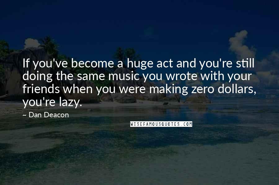 Dan Deacon Quotes: If you've become a huge act and you're still doing the same music you wrote with your friends when you were making zero dollars, you're lazy.