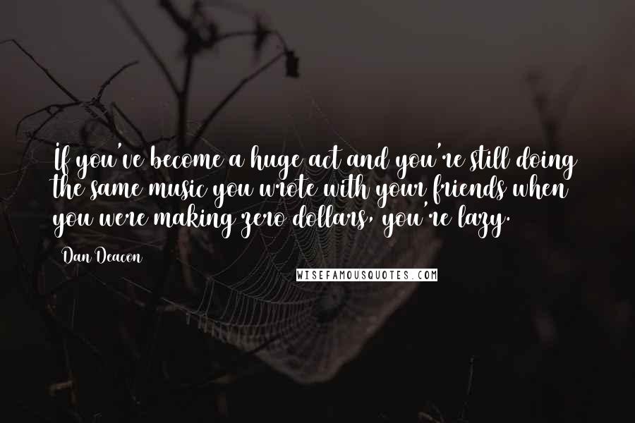 Dan Deacon Quotes: If you've become a huge act and you're still doing the same music you wrote with your friends when you were making zero dollars, you're lazy.