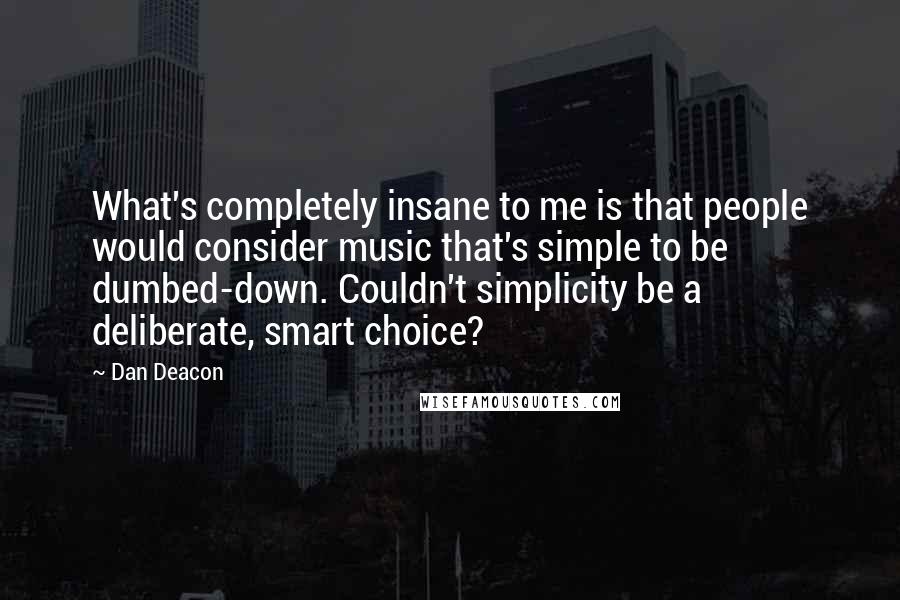 Dan Deacon Quotes: What's completely insane to me is that people would consider music that's simple to be dumbed-down. Couldn't simplicity be a deliberate, smart choice?