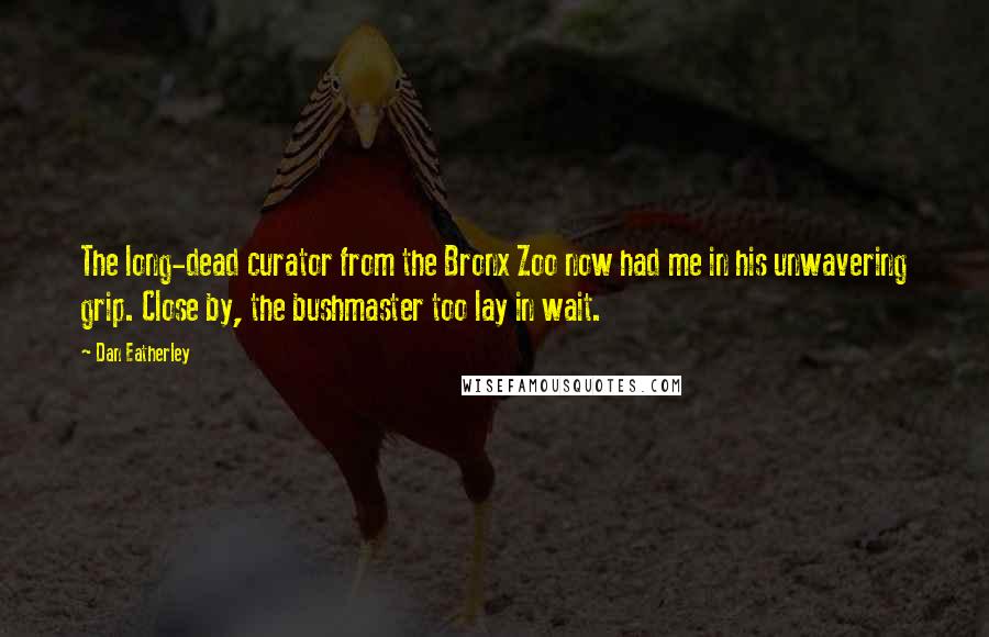 Dan Eatherley Quotes: The long-dead curator from the Bronx Zoo now had me in his unwavering grip. Close by, the bushmaster too lay in wait.