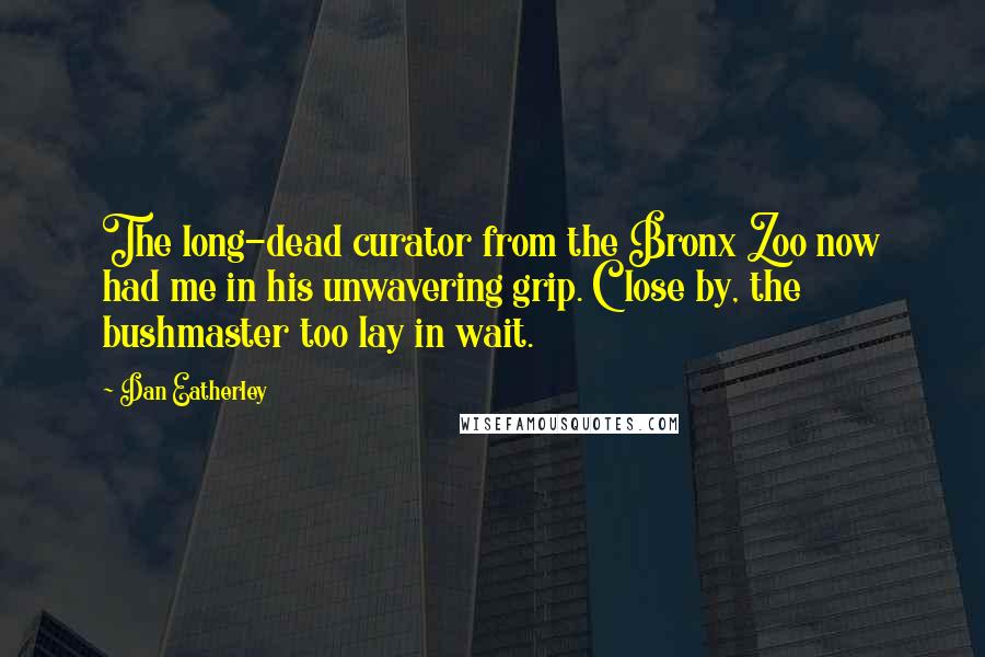 Dan Eatherley Quotes: The long-dead curator from the Bronx Zoo now had me in his unwavering grip. Close by, the bushmaster too lay in wait.