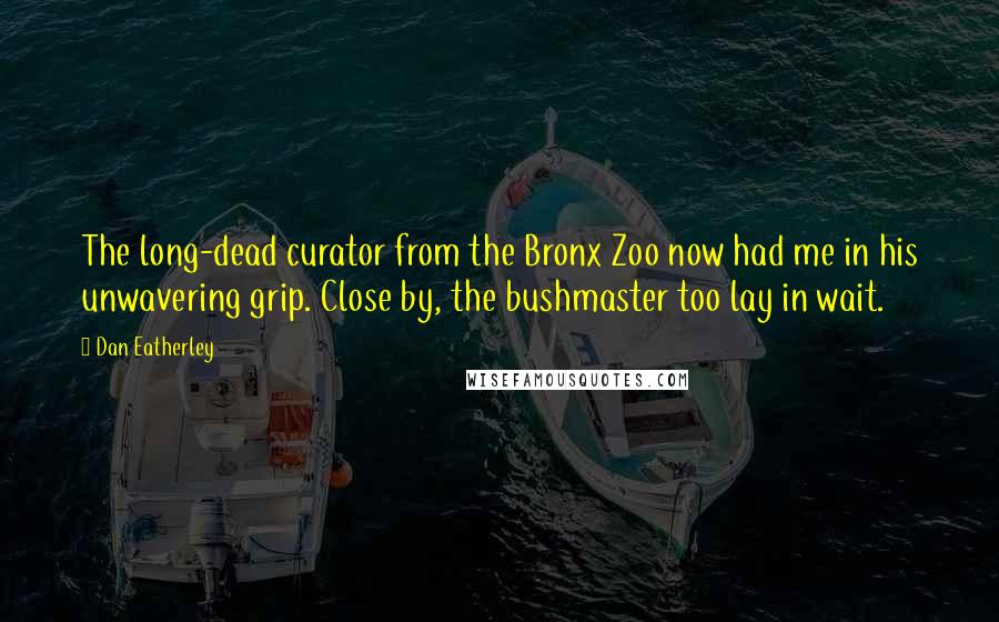 Dan Eatherley Quotes: The long-dead curator from the Bronx Zoo now had me in his unwavering grip. Close by, the bushmaster too lay in wait.