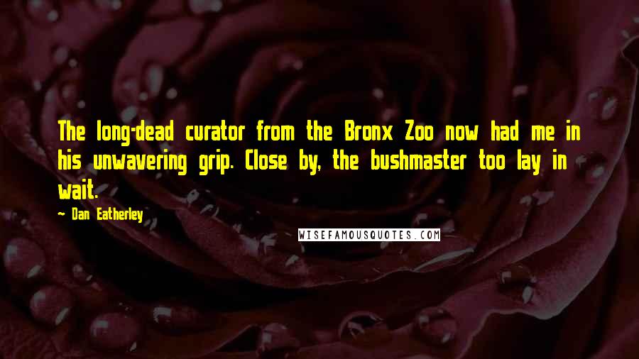 Dan Eatherley Quotes: The long-dead curator from the Bronx Zoo now had me in his unwavering grip. Close by, the bushmaster too lay in wait.