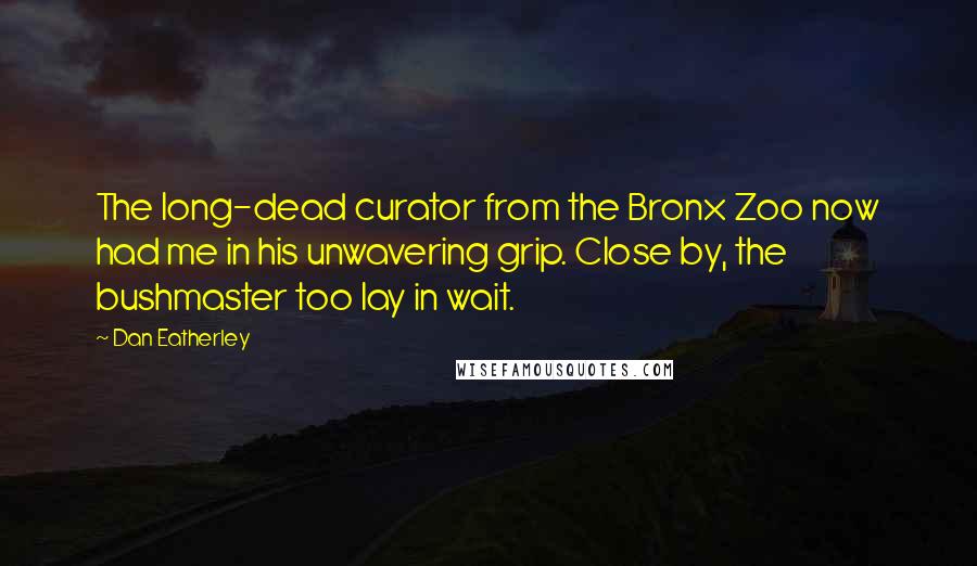Dan Eatherley Quotes: The long-dead curator from the Bronx Zoo now had me in his unwavering grip. Close by, the bushmaster too lay in wait.
