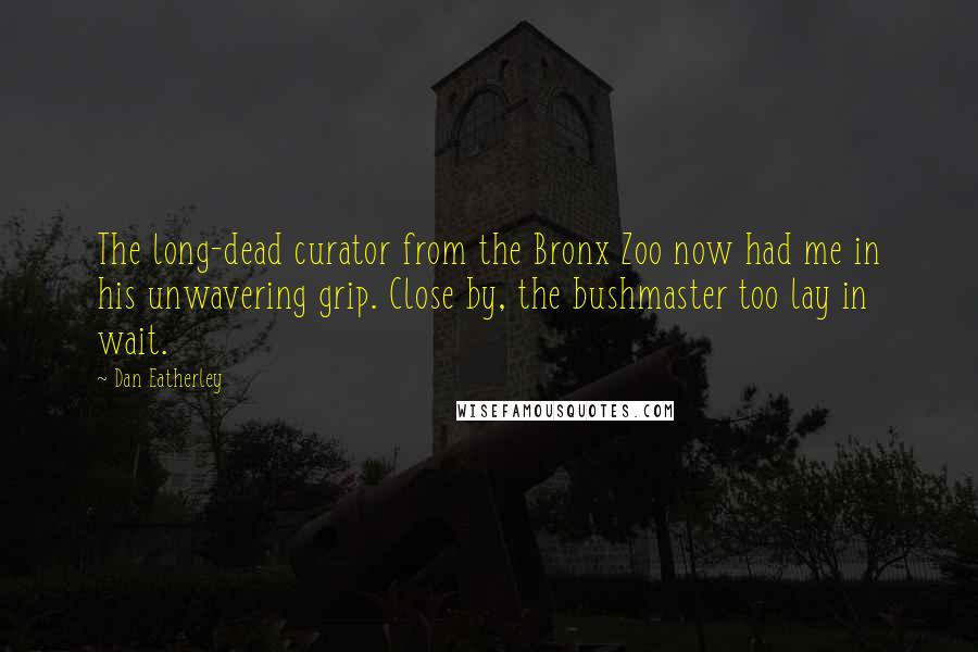 Dan Eatherley Quotes: The long-dead curator from the Bronx Zoo now had me in his unwavering grip. Close by, the bushmaster too lay in wait.