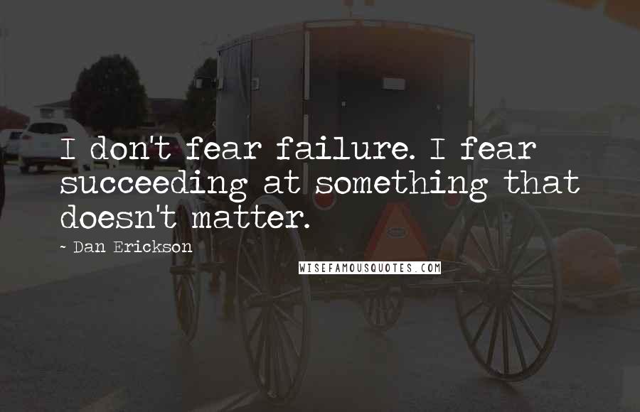 Dan Erickson Quotes: I don't fear failure. I fear succeeding at something that doesn't matter.