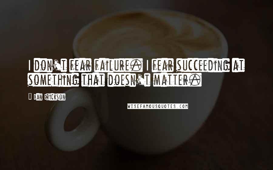 Dan Erickson Quotes: I don't fear failure. I fear succeeding at something that doesn't matter.