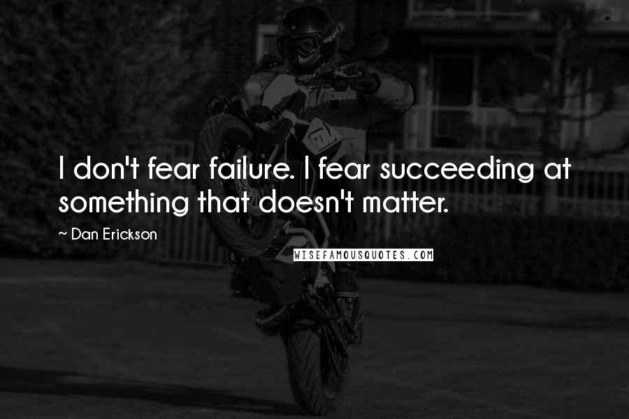 Dan Erickson Quotes: I don't fear failure. I fear succeeding at something that doesn't matter.