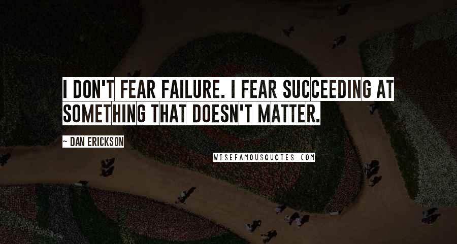 Dan Erickson Quotes: I don't fear failure. I fear succeeding at something that doesn't matter.
