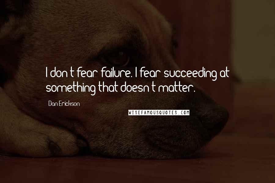 Dan Erickson Quotes: I don't fear failure. I fear succeeding at something that doesn't matter.
