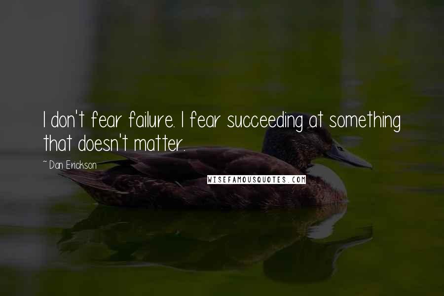 Dan Erickson Quotes: I don't fear failure. I fear succeeding at something that doesn't matter.