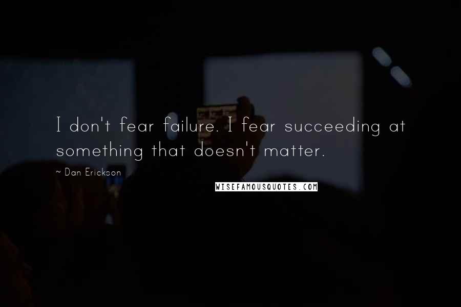 Dan Erickson Quotes: I don't fear failure. I fear succeeding at something that doesn't matter.