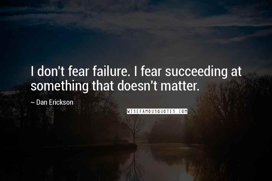Dan Erickson Quotes: I don't fear failure. I fear succeeding at something that doesn't matter.