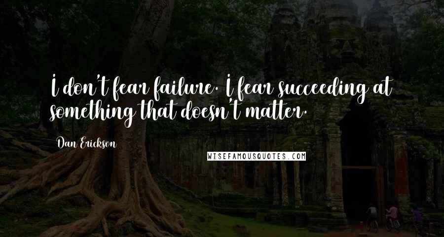 Dan Erickson Quotes: I don't fear failure. I fear succeeding at something that doesn't matter.