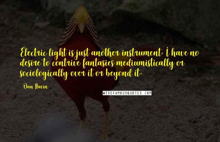 Dan Flavin Quotes: Electric light is just another instrument. I have no desire to contrive fantasies mediumistically or sociologically over it or beyond it.