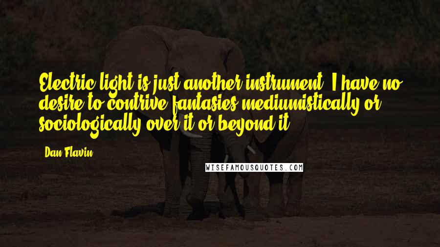 Dan Flavin Quotes: Electric light is just another instrument. I have no desire to contrive fantasies mediumistically or sociologically over it or beyond it.