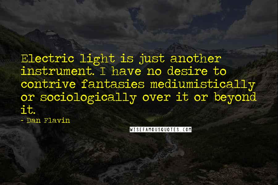 Dan Flavin Quotes: Electric light is just another instrument. I have no desire to contrive fantasies mediumistically or sociologically over it or beyond it.