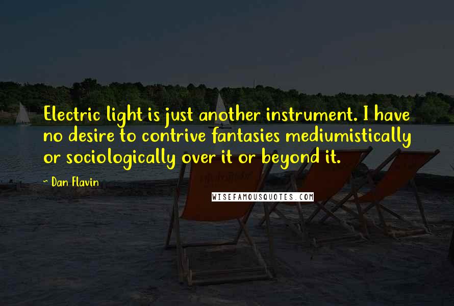 Dan Flavin Quotes: Electric light is just another instrument. I have no desire to contrive fantasies mediumistically or sociologically over it or beyond it.