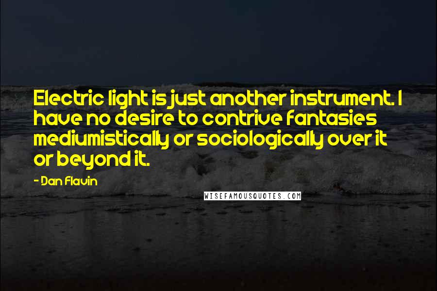 Dan Flavin Quotes: Electric light is just another instrument. I have no desire to contrive fantasies mediumistically or sociologically over it or beyond it.