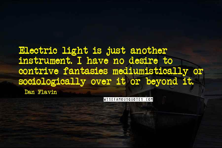 Dan Flavin Quotes: Electric light is just another instrument. I have no desire to contrive fantasies mediumistically or sociologically over it or beyond it.