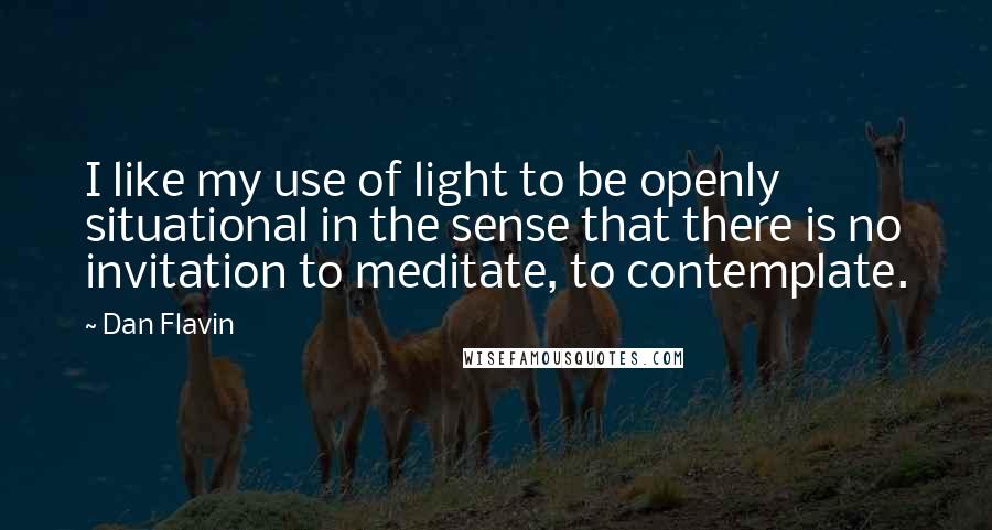 Dan Flavin Quotes: I like my use of light to be openly situational in the sense that there is no invitation to meditate, to contemplate.