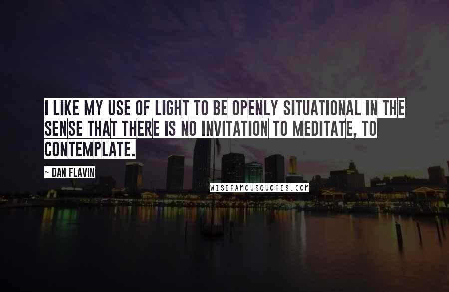 Dan Flavin Quotes: I like my use of light to be openly situational in the sense that there is no invitation to meditate, to contemplate.