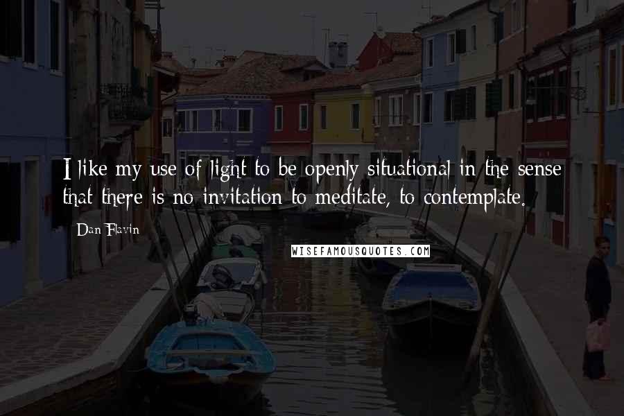 Dan Flavin Quotes: I like my use of light to be openly situational in the sense that there is no invitation to meditate, to contemplate.