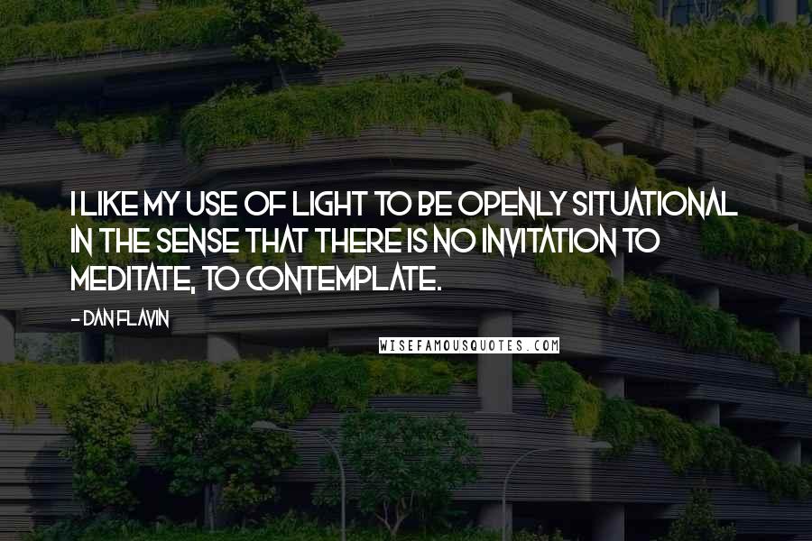 Dan Flavin Quotes: I like my use of light to be openly situational in the sense that there is no invitation to meditate, to contemplate.