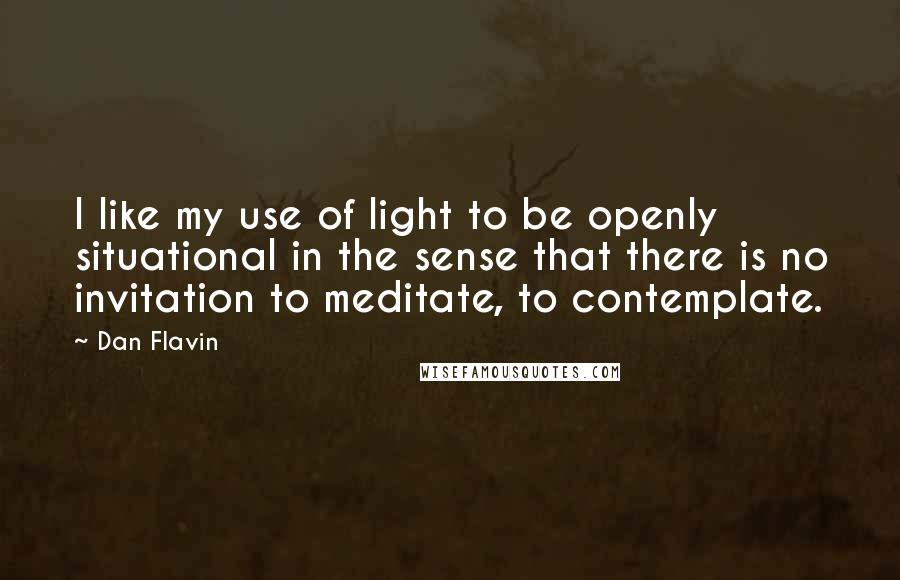 Dan Flavin Quotes: I like my use of light to be openly situational in the sense that there is no invitation to meditate, to contemplate.