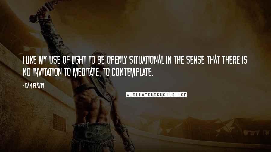 Dan Flavin Quotes: I like my use of light to be openly situational in the sense that there is no invitation to meditate, to contemplate.