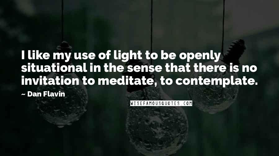 Dan Flavin Quotes: I like my use of light to be openly situational in the sense that there is no invitation to meditate, to contemplate.