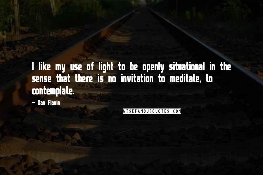 Dan Flavin Quotes: I like my use of light to be openly situational in the sense that there is no invitation to meditate, to contemplate.